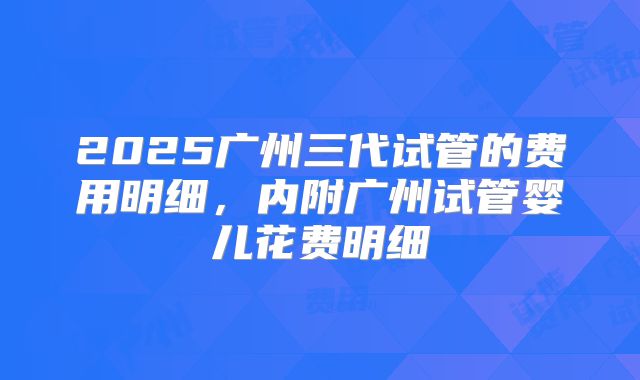 2025广州三代试管的费用明细，内附广州试管婴儿花费明细