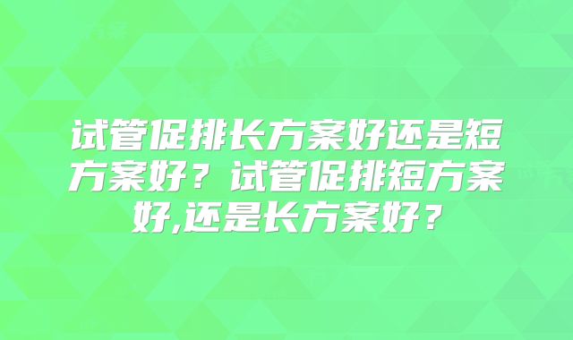试管促排长方案好还是短方案好?试管促排短方案好,还是长方案好?