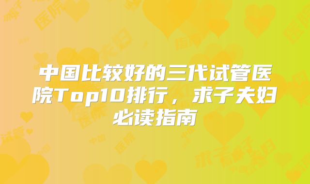 中国比较好的三代试管医院Top10排行,求子夫妇必读指南