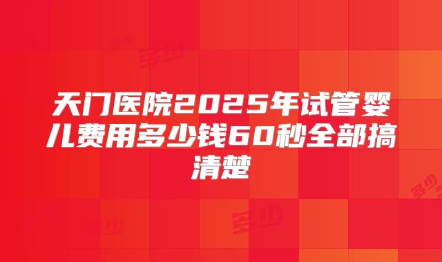 天门医院2025年试管婴儿费用多少钱60秒全部搞清楚