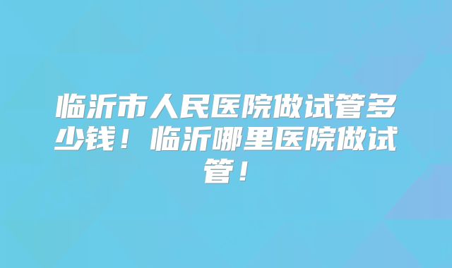 临沂市人民医院做试管多少钱！临沂哪里医院做试管！