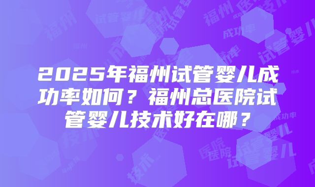 2025年福州试管婴儿成功率如何？福州总医院试管婴儿技术好在哪？