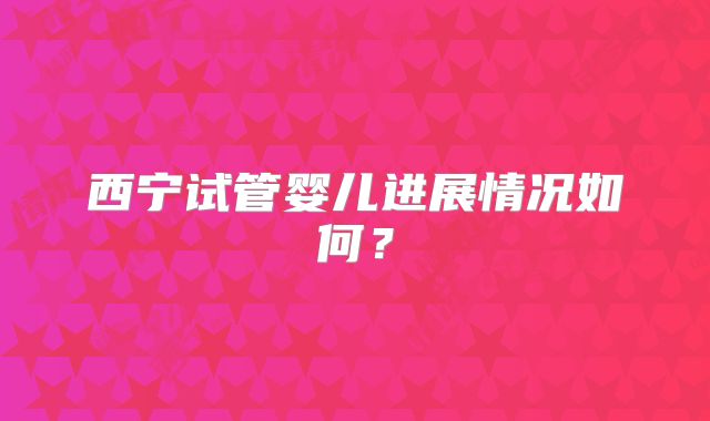 西宁试管婴儿进展情况如何？