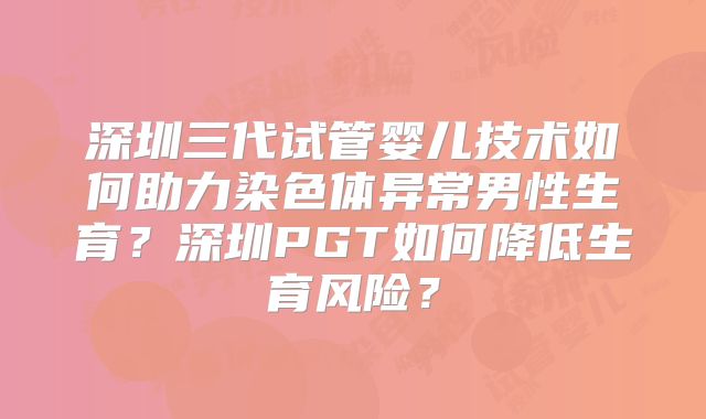 深圳三代试管婴儿技术如何助力染色体异常男性生育？深圳PGT如何降低生育风险？