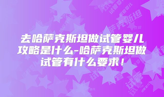 去哈萨克斯坦做试管婴儿攻略是什么-哈萨克斯坦做试管有什么要求！