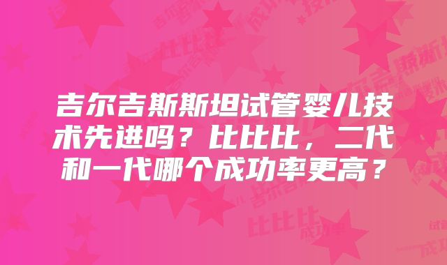 吉尔吉斯斯坦试管婴儿技术先进吗？比比比，二代和一代哪个成功率更高？