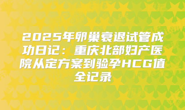 2025年卵巢衰退试管成功日记：重庆北部妇产医院从定方案到验孕HCG值全记录
