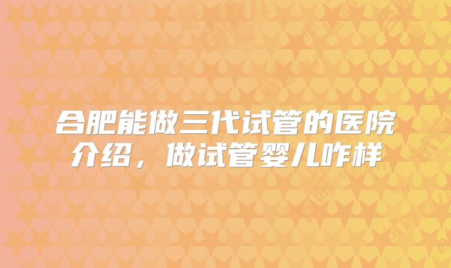 合肥能做三代试管的医院介绍，做试管婴儿咋样