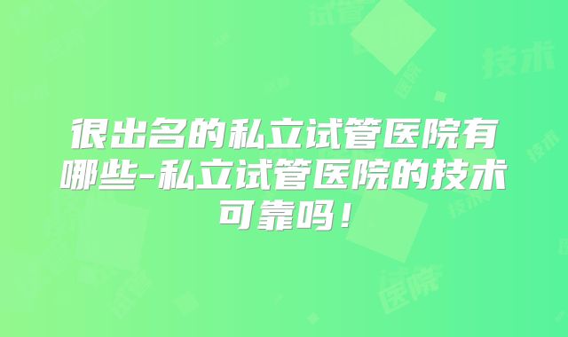 很出名的私立试管医院有哪些-私立试管医院的技术可靠吗！