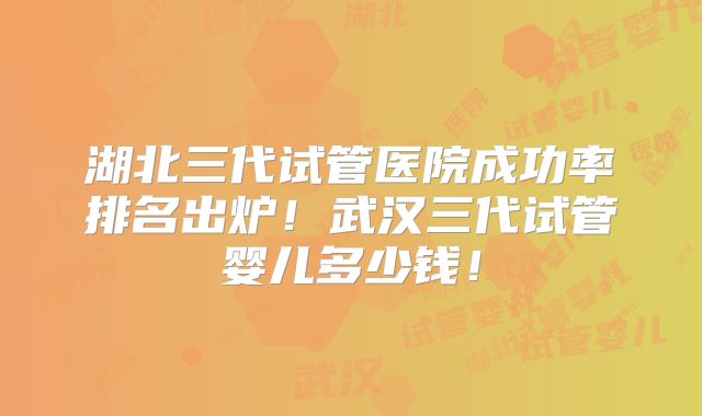 湖北三代试管医院成功率排名出炉!武汉三代试管婴儿多少钱!