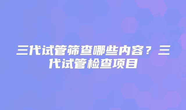 三代试管筛查哪些内容？三代试管检查项目