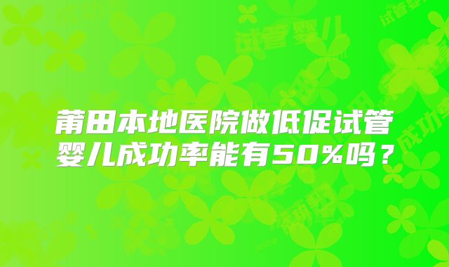 莆田本地医院做低促试管婴儿成功率能有50%吗？
