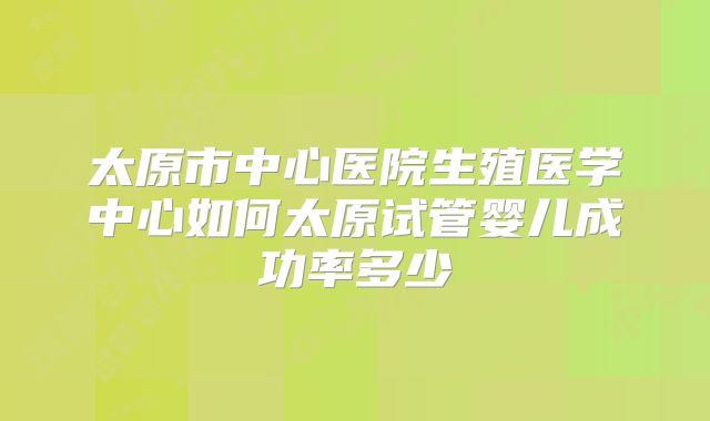 太原市中心医院生殖医学中心如何太原试管婴儿成功率多少