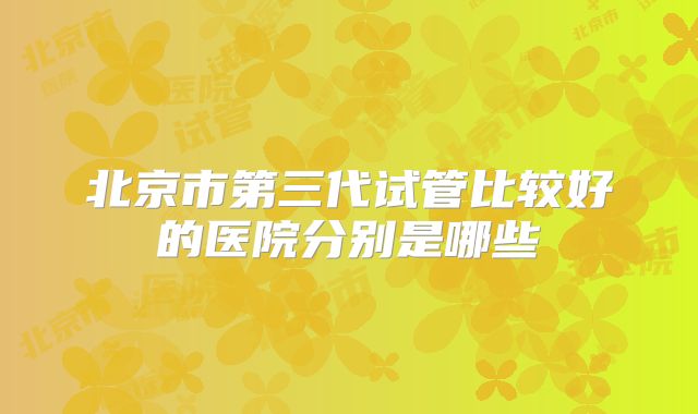 北京市第三代试管比较好的医院分别是哪些