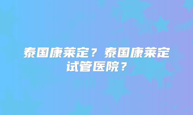 泰国康莱定?泰国康莱定试管医院?
