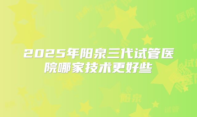 2025年阳泉三代试管医院哪家技术更好些