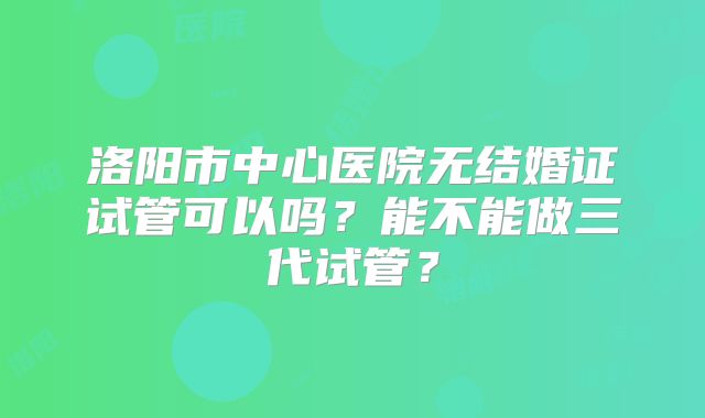 洛阳市中心医院无结婚证试管可以吗?能不能做三代试管?