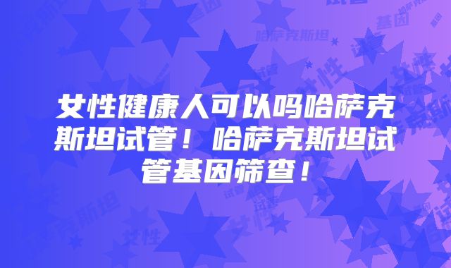 女性健康人可以吗哈萨克斯坦试管！哈萨克斯坦试管基因筛查！