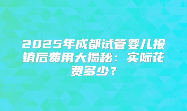 2025年成都试管婴儿报销后费用大揭秘：实际花费多少？