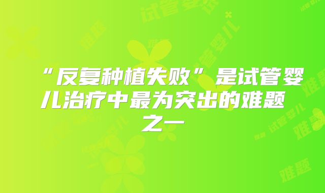 “反复种植失败”是试管婴儿治疗中最为突出的难题之一