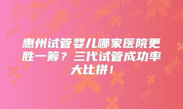 惠州试管婴儿哪家医院更胜一筹？三代试管成功率大比拼！