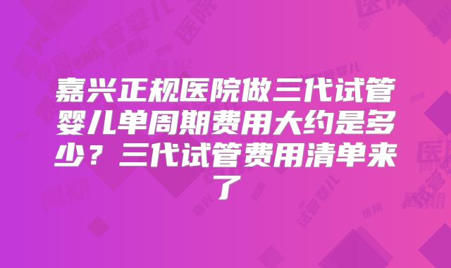 嘉兴正规医院做三代试管婴儿单周期费用大约是多少？三代试管费用清单来了