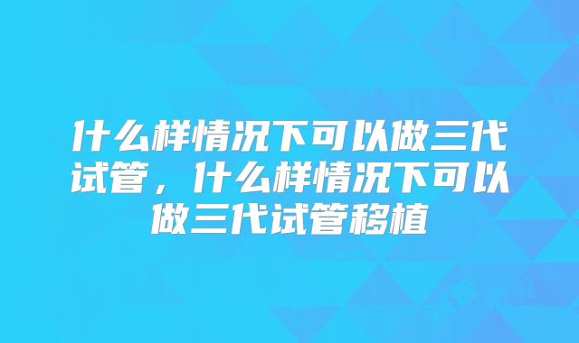 什么样情况下可以做三代试管，什么样情况下可以做三代试管移植