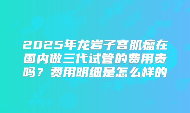 2025年龙岩子宫肌瘤在国内做三代试管的费用贵吗？费用明细是怎么样的