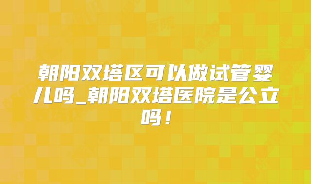 朝阳双塔区可以做试管婴儿吗_朝阳双塔医院是公立吗！