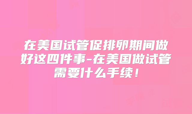 在美国试管促排卵期间做好这四件事-在美国做试管需要什么手续！