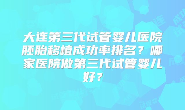 大连第三代试管婴儿医院胚胎移植成功率排名？哪家医院做第三代试管婴儿好？