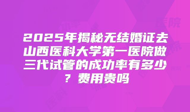 2025年揭秘无结婚证去山西医科大学第一医院做三代试管的成功率有多少？费用贵吗
