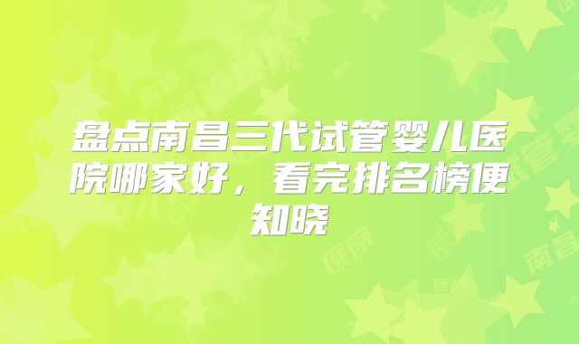 盘点南昌三代试管婴儿医院哪家好,看完排名榜便知晓
