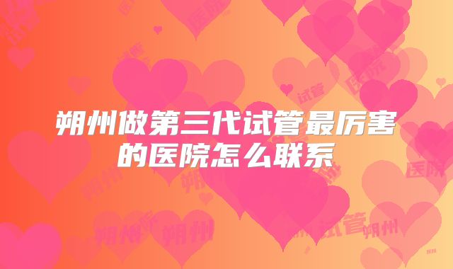 朔州做第三代试管最厉害的医院怎么联系