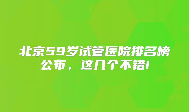 北京59岁试管医院排名榜公布，这几个不错!