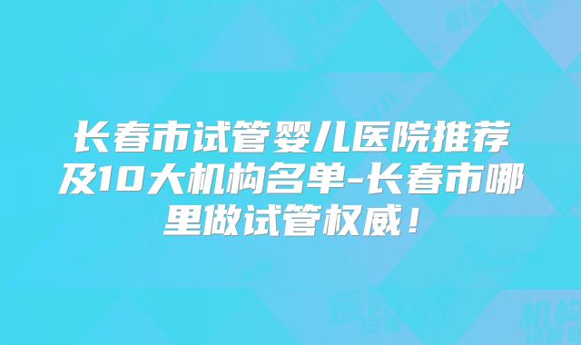 长春市试管婴儿医院推荐及10大机构名单-长春市哪里做试管权威！