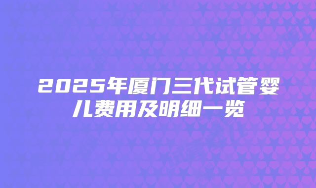 2025年厦门三代试管婴儿费用及明细一览