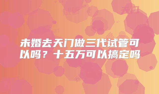未婚去天门做三代试管可以吗？十五万可以搞定吗