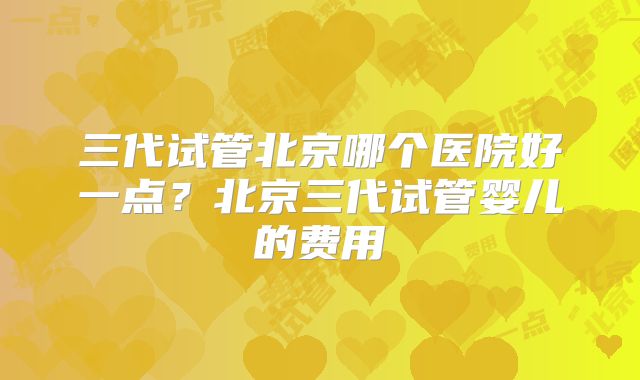 三代试管北京哪个医院好一点？北京三代试管婴儿的费用