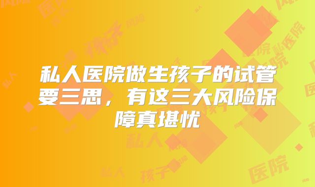 私人医院做生孩子的试管要三思，有这三大风险保障真堪忧