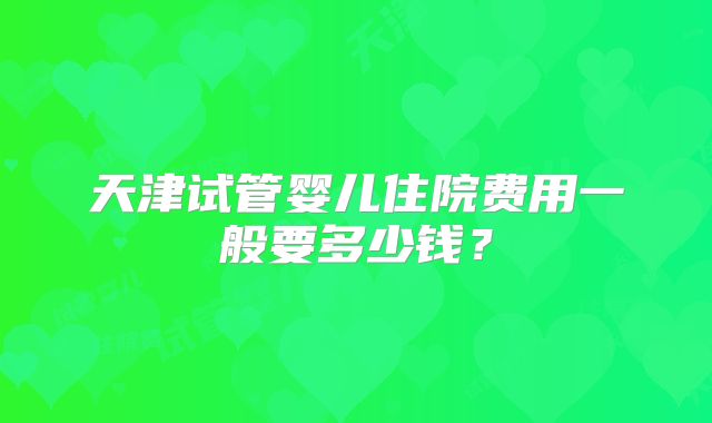 天津试管婴儿住院费用一般要多少钱？