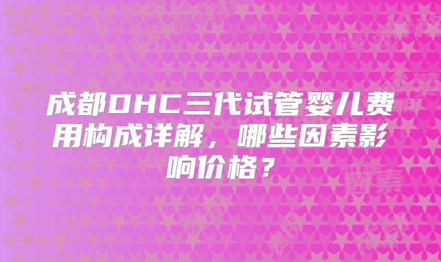成都DHC三代试管婴儿费用构成详解,哪些因素影响价格?