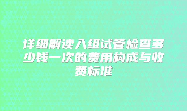 详细解读入组试管检查多少钱一次的费用构成与收费标准