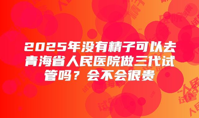 2025年没有精子可以去青海省人民医院做三代试管吗?会不会很贵