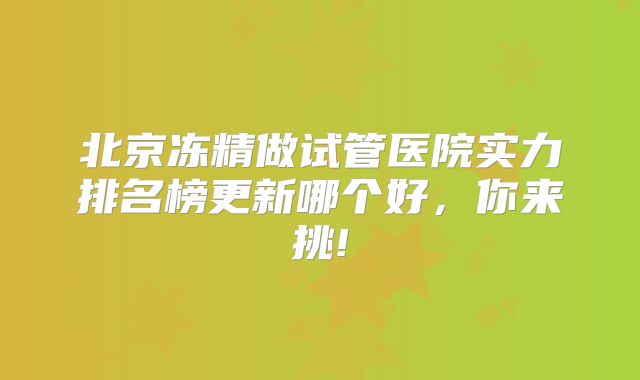 北京冻精做试管医院实力排名榜更新哪个好,你来挑!
