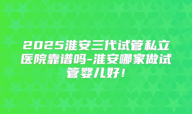 2025淮安三代试管私立医院靠谱吗-淮安哪家做试管婴儿好！