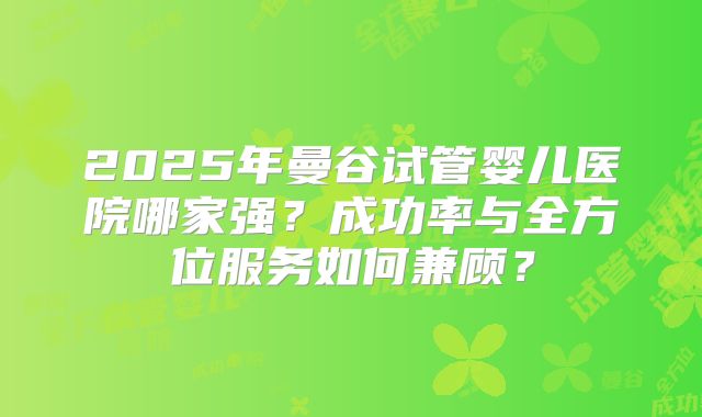 2025年曼谷试管婴儿医院哪家强？成功率与全方位服务如何兼顾？