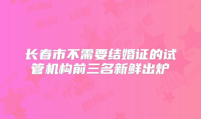 长春市不需要结婚证的试管机构前三名新鲜出炉