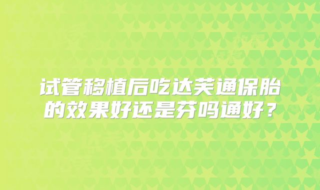 试管移植后吃达芙通保胎的效果好还是芬吗通好？