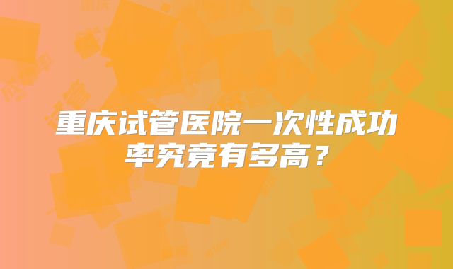 重庆试管医院一次性成功率究竟有多高?